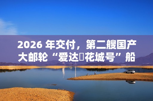 2026 年交付，第二艘国产大邮轮“爱达・花城号”船体结构建造进入冲刺阶段