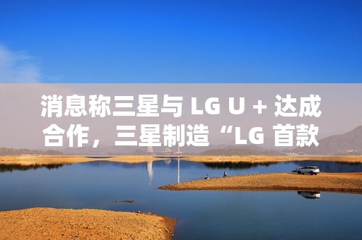 消息称三星与 LG U + 达成合作，三星制造“LG 首款 AI 手机”最早明年问世