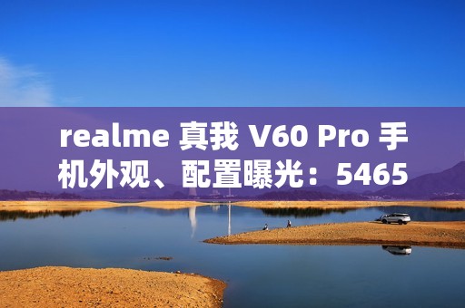 realme 真我 V60 Pro 手机外观、配置曝光：5465mAh 电池，6.67 英寸 LCD 屏