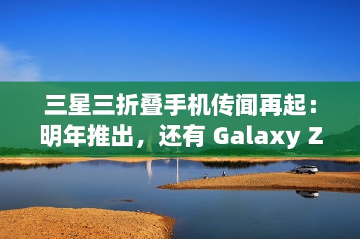 三星三折叠手机传闻再起：明年推出，还有 Galaxy Z Fold 7 特别版