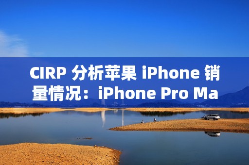 CIRP 分析苹果 iPhone 销量情况：iPhone Pro Max 机型最受欢迎