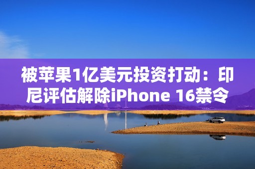 被苹果1亿美元投资打动：印尼评估解除iPhone 16禁令