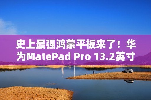 史上最强鸿蒙平板来了！华为MatePad Pro 13.2英寸宣布11月26日发布