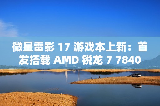 微星雷影 17 游戏本上新：首发搭载 AMD 锐龙 7 7840HX 处理器 + RTX 4060 显卡