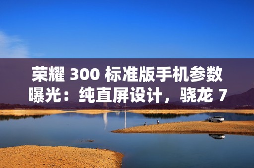 荣耀 300 标准版手机参数曝光：纯直屏设计，骁龙 7 处理器