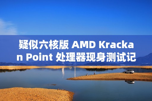 疑似六核版 AMD Krackan Point 处理器现身测试记录，3+3 双簇 CPU