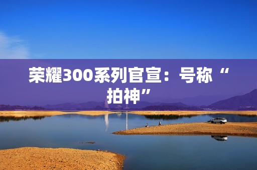 荣耀300系列官宣：号称“拍神”