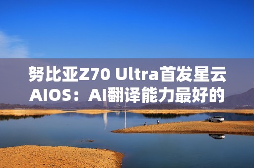 努比亚Z70 Ultra首发星云AIOS：AI翻译能力最好的旗舰手机