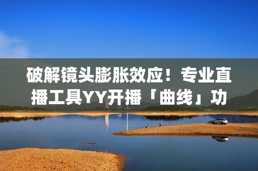 破解镜头膨胀效应！专业直播工具YY开播「曲线」功能上线(镜头胶皮膨胀)