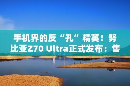 手机界的反“孔”精英！努比亚Z70 Ultra正式发布：售价4599元起