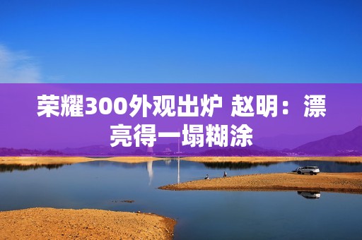 荣耀300外观出炉 赵明：漂亮得一塌糊涂