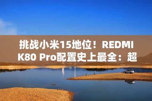 挑战小米15地位！REDMI K80 Pro配置史上最全：超声波指纹、IP69等齐备