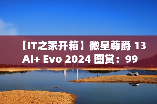 【IT之家开箱】微星尊爵 13 AI+ Evo 2024 图赏：990g 极致轻薄本