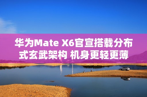 华为Mate X6官宣搭载分布式玄武架构 机身更轻更薄