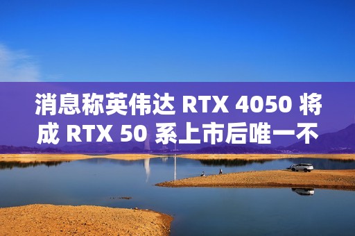 消息称英伟达 RTX 4050 将成 RTX 50 系上市后唯一不停产 RTX 40 移动端显卡