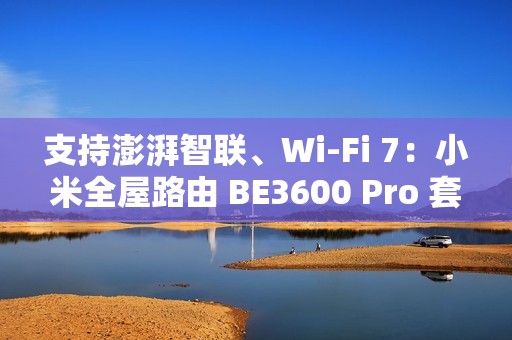 支持澎湃智联、Wi-Fi 7：小米全屋路由 BE3600 Pro 套装 591 元补贴购
