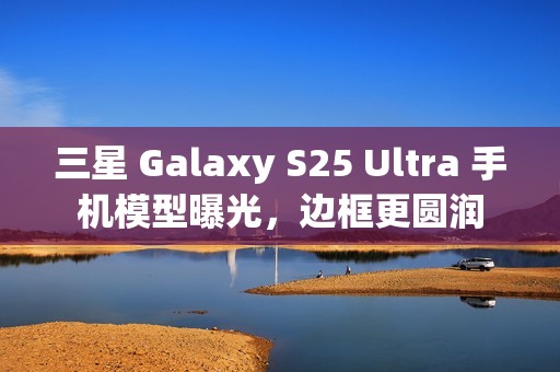 三星 Galaxy S25 Ultra 手机模型曝光，边框更圆润
