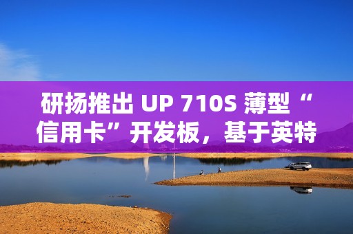 研扬推出 UP 710S 薄型“信用卡”开发板，基于英特尔 N 系列处理器