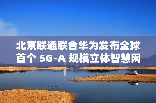 北京联通联合华为发布全球首个 5G-A 规模立体智慧网，四环内及城市副中心等全域连续覆盖