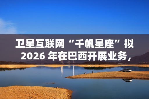 卫星互联网“千帆星座”拟 2026 年在巴西开展业务，为偏远地区接入网络