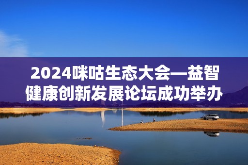 2024咪咕生态大会—益智健康创新发展论坛成功举办