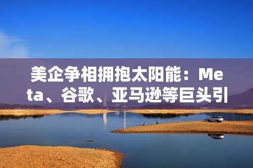 美企争相拥抱太阳能：Meta、谷歌、亚马逊等巨头引领，掀起清洁能源投资狂潮