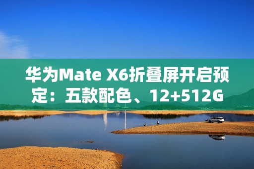 华为Mate X6折叠屏开启预定：五款配色、12+512GB起步