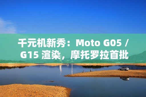 千元机新秀：Moto G05 / G15 渲染，摩托罗拉首批预装安卓 15 的手机