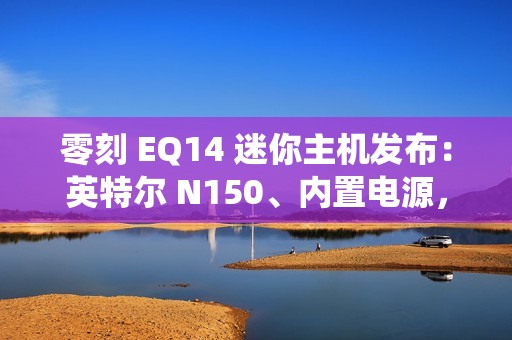 零刻 EQ14 迷你主机发布：英特尔 N150、内置电源，准系统首销 599 元