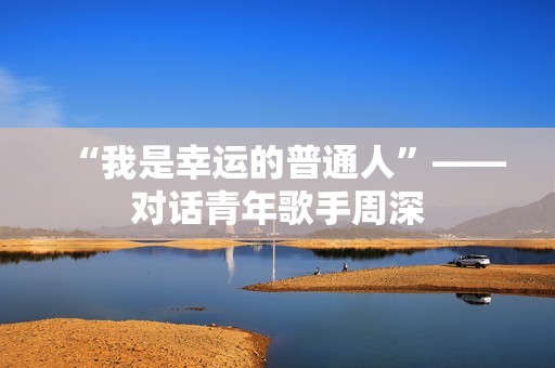 “我是幸运的普通人”——对话青年歌手周深