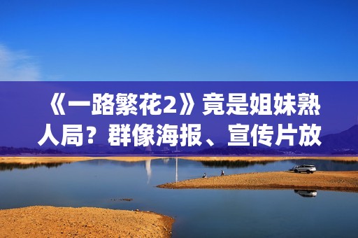 《一路繁花2》竟是姐妹熟人局？群像海报、宣传片放送，影后团建进行时！(一路繁花2在线全集免费观看)
