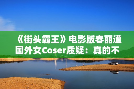 《街头霸王》电影版春丽遭国外女Coser质疑：真的不太好看