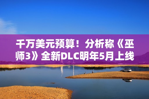千万美元预算！分析称《巫师3》全新DLC明年5月上线