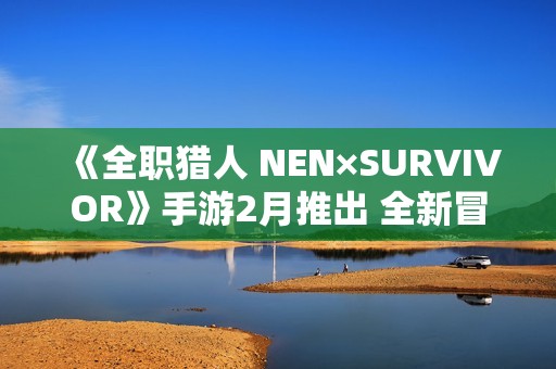 《全职猎人 NEN×SURVIVOR》手游2月推出 全新冒险战斗