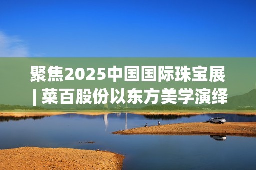 聚焦2025中国国际珠宝展 | 菜百股份以东方美学演绎文化与匠心(2025国家战略目标)