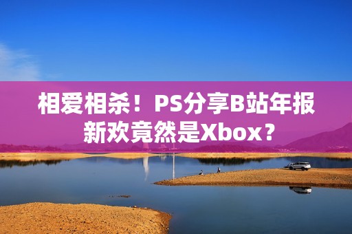 相爱相杀！PS分享B站年报 新欢竟然是Xbox？