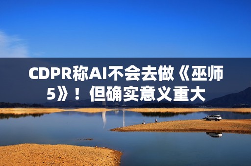 CDPR称AI不会去做《巫师5》！但确实意义重大