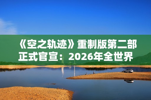 《空之轨迹》重制版第二部正式官宣：2026年全世界同步上市！