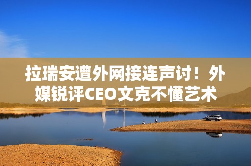 拉瑞安遭外网接连声讨！外媒锐评CEO文克不懂艺术
