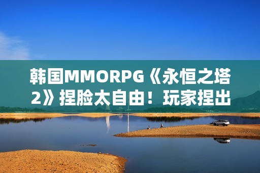 韩国MMORPG《永恒之塔2》捏脸太自由！玩家捏出明星脸卖钱引争议