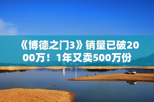 《博德之门3》销量已破2000万！1年又卖500万份