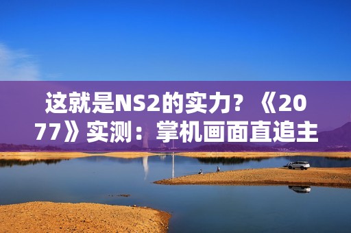 这就是NS2的实力？《2077》实测：掌机画面直追主机