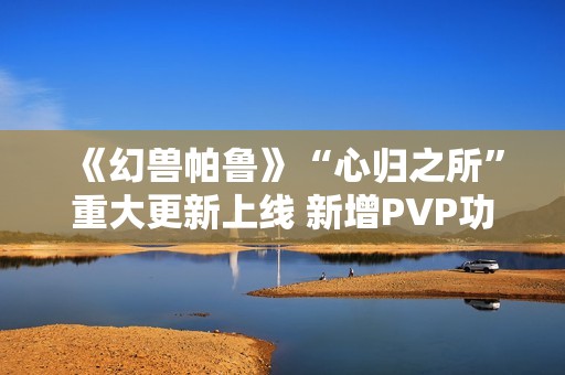 《幻兽帕鲁》“心归之所”重大更新上线 新增PVP功能并开放创意工坊