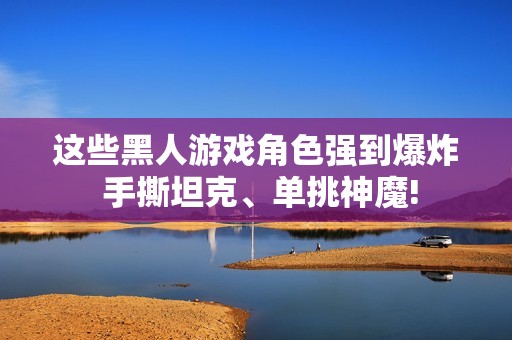 这些黑人游戏角色强到爆炸 手撕坦克、单挑神魔!