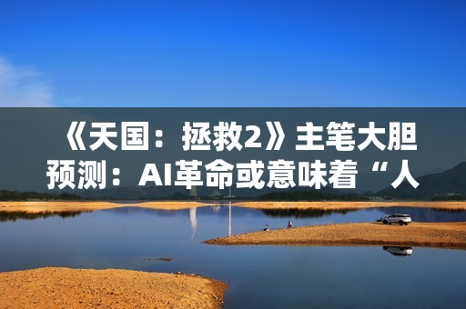 《天国：拯救2》主笔大胆预测：AI革命或意味着“人类的终结”