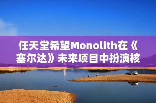 任天堂希望Monolith在《塞尔达》未来项目中扮演核心角色