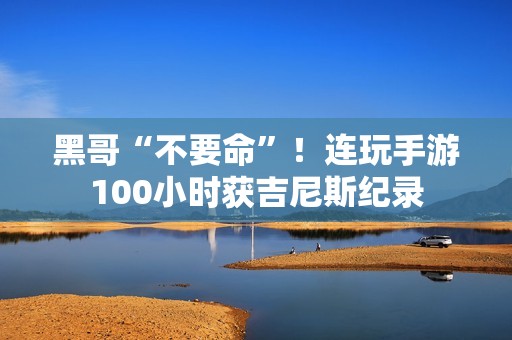 黑哥“不要命”！连玩手游100小时获吉尼斯纪录