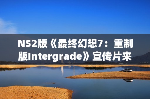 NS2版《最终幻想7：重制版Intergrade》宣传片来了！试玩Demo已上线