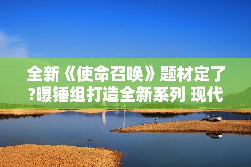 全新《使命召唤》题材定了?曝锤组打造全新系列 现代背景