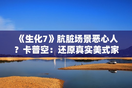 《生化7》肮脏场景恶心人？卡普空：还原真实美式家庭